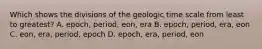 Which shows the divisions of the geologic time scale from least to greatest? A. epoch, period, eon, era B. epoch, period, era, eon C. eon, era, period, epoch D. epoch, era, period, eon