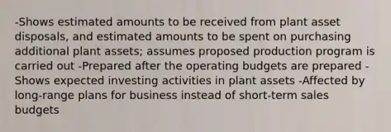 -Shows estimated amounts to be received from plant asset disposals, and estimated amounts to be spent on purchasing additional plant assets; assumes proposed production program is carried out -Prepared after the operating budgets are prepared -Shows expected investing activities in plant assets -Affected by long-range plans for business instead of short-term sales budgets