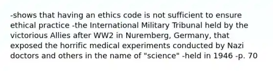 -shows that having an ethics code is not sufficient to ensure ethical practice -the International Military Tribunal held by the victorious Allies after WW2 in Nuremberg, Germany, that exposed the horrific medical experiments conducted by Nazi doctors and others in the name of "science" -held in 1946 -p. 70