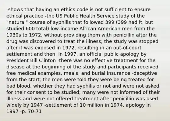 -shows that having an ethics code is not sufficient to ensure ethical practice -the US Public Health Service study of the "natural" course of syphilis that followed 399 (399 had it, but studied 600 total) low-income African American men from the 1930s to 1972, without providing them with penicillin after the drug was discovered to treat the illness; the study was stopped after it was exposed in 1972, resulting in an out-of-court settlement and then, in 1997, an official public apology by President Bill Clinton -there was no effective treatment for the disease at the beginning of the study and participants received free medical examples, meals, and burial insurance -deceptive from the start; the men were told they were being treated for bad blood, whether they had syphilis or not and were not asked for their consent to be studied; many were not informed of their illness and were not offered treatment after penicillin was used widely by 1947 -settlement of 10 million in 1974, apology in 1997 -p. 70-71