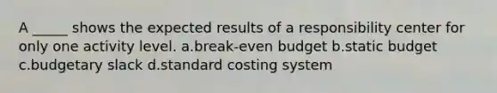 A _____ shows the expected results of a responsibility center for only one activity level. a.break-even budget b.static budget c.budgetary slack d.standard costing system