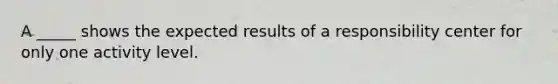 A _____ shows the expected results of a responsibility center for only one activity level.