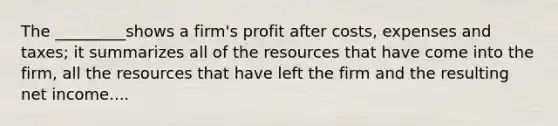 The _________shows a firm's profit after costs, expenses and taxes; it summarizes all of the resources that have come into the firm, all the resources that have left the firm and the resulting net income....