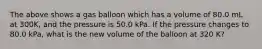 The above shows a gas balloon which has a volume of 80.0 mL at 300K, and the pressure is 50.0 kPa. If the pressure changes to 80.0 kPa, what is the new volume of the balloon at 320 K?