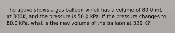 The above shows a gas balloon which has a volume of 80.0 mL at 300K, and the pressure is 50.0 kPa. If the pressure changes to 80.0 kPa, what is the new volume of the balloon at 320 K?