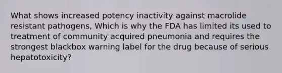 What shows increased potency inactivity against macrolide resistant pathogens, Which is why the FDA has limited its used to treatment of community acquired pneumonia and requires the strongest blackbox warning label for the drug because of serious hepatotoxicity?