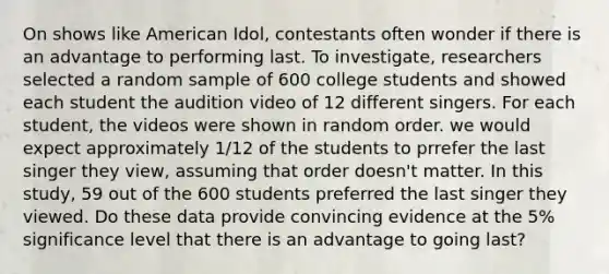 On shows like American Idol, contestants often wonder if there is an advantage to performing last. To investigate, researchers selected a random sample of 600 college students and showed each student the audition video of 12 different singers. For each student, the videos were shown in random order. we would expect approximately 1/12 of the students to prrefer the last singer they view, assuming that order doesn't matter. In this study, 59 out of the 600 students preferred the last singer they viewed. Do these data provide convincing evidence at the 5% significance level that there is an advantage to going last?