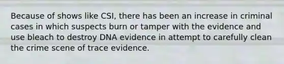 Because of shows like CSI, there has been an increase in criminal cases in which suspects burn or tamper with the evidence and use bleach to destroy DNA evidence in attempt to carefully clean the crime scene of trace evidence.