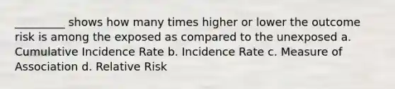 _________ shows how many times higher or lower the outcome risk is among the exposed as compared to the unexposed a. Cumulative Incidence Rate b. Incidence Rate c. Measure of Association d. Relative Risk