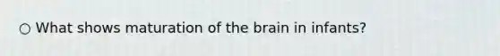 ○ What shows maturation of the brain in infants?