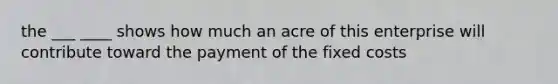 the ___ ____ shows how much an acre of this enterprise will contribute toward the payment of the fixed costs