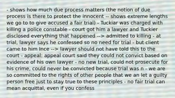 - shows how much due process matters (the notion of due process is there to protect the innocent -- shows extreme lengths we go to to give accused a fair trial) - Tuckiar was charged with killing a police constable - court got him a lawyer and Tuckier disclosed everything that happened --> admitted to killing - at trial, lawyer says he confessed so no need for trial - but client came to him Ince --> lawyer should not have told this to the court - appeal: appeal court said they could not convict based on evidence of his own lawyer - no new trial, could not prosecute for his crime, could never be convicted because trial was n - we are so committed to the rights of other people that we an let a guilty person free just to stay true to these principles - no fair trial can mean acquittal, even if you confess