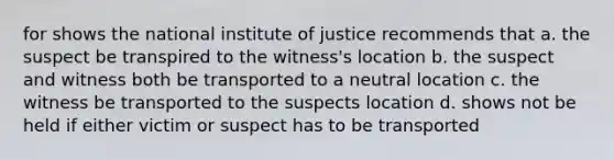 for shows the national institute of justice recommends that a. the suspect be transpired to the witness's location b. the suspect and witness both be transported to a neutral location c. the witness be transported to the suspects location d. shows not be held if either victim or suspect has to be transported