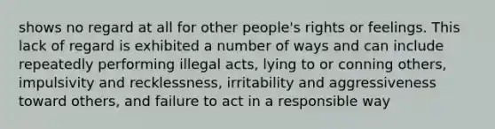 shows no regard at all for other people's rights or feelings. This lack of regard is exhibited a number of ways and can include repeatedly performing illegal acts, lying to or conning others, impulsivity and recklessness, irritability and aggressiveness toward others, and failure to act in a responsible way