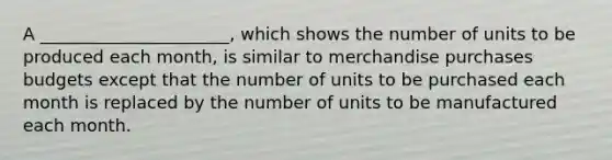 A ______________________, which shows the number of units to be produced each month, is similar to merchandise purchases budgets except that the number of units to be purchased each month is replaced by the number of units to be manufactured each month.