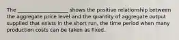 The ____________________ shows the positive relationship between the aggregate price level and the quantity of aggregate output supplied that exists in the short run, the time period when many production costs can be taken as fixed.