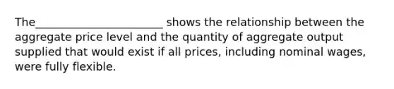 The_______________________ shows the relationship between the aggregate price level and the quantity of aggregate output supplied that would exist if all prices, including nominal wages, were fully flexible.