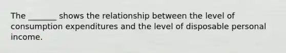 The _______ shows the relationship between the level of consumption expenditures and the level of disposable personal income.