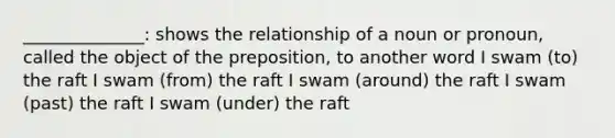 ______________: shows the relationship of a noun or pronoun, called the object of the preposition, to another word I swam (to) the raft I swam (from) the raft I swam (around) the raft I swam (past) the raft I swam (under) the raft