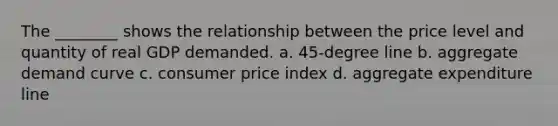 The ________ shows the relationship between the price level and quantity of real GDP demanded. a. 45-degree line b. aggregate demand curve c. consumer price index d. aggregate expenditure line