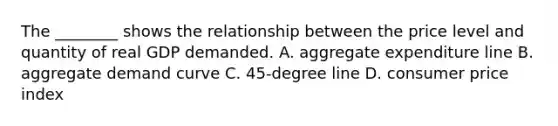The​ ________ shows the relationship between the price level and quantity of real GDP demanded. A. aggregate expenditure line B. aggregate demand curve C. ​45-degree line D. consumer price index