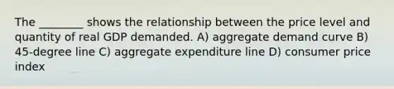 The ________ shows the relationship between the price level and quantity of real GDP demanded. A) aggregate demand curve B) 45-degree line C) aggregate expenditure line D) consumer price index