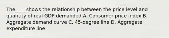 The____ shows the relationship between the price level and quantity of real GDP demanded A. Consumer price index B. Aggregate demand curve C. 45-degree line D. Aggregate expenditure line