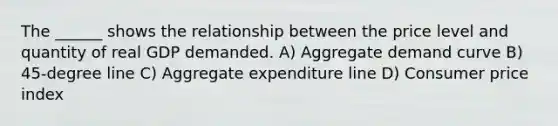 The ______ shows the relationship between the price level and quantity of real GDP demanded. A) Aggregate demand curve B) 45-degree line C) Aggregate expenditure line D) Consumer price index