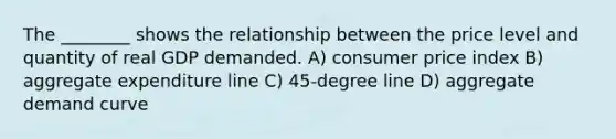 The ________ shows the relationship between the price level and quantity of real GDP demanded. A) consumer price index B) aggregate expenditure line C) 45-degree line D) aggregate demand curve