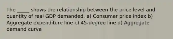 The _____ shows the relationship between the price level and quantity of real GDP demanded. a) Consumer price index b) Aggregate expenditure line c) 45-degree line d) Aggregate demand curve