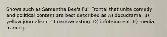 Shows such as Samantha Bee's Full Frontal that unite comedy and political content are best described as A) docudrama. B) yellow journalism. C) narrowcasting. D) infotainment. E) media framing.