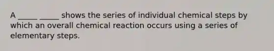 A _____ _____ shows the series of individual chemical steps by which an overall chemical reaction occurs using a series of elementary steps.