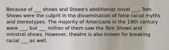 Because of ___ shows and Stowe's abolitionist novel ___, Tom Shows were the culprit in the dissemination of false racial myths and stereotypes. The majority of Americans in the 19th century were ___, but ___ million of them saw the Tom Shows and minstrel shows. However, theatre is also known for breaking racial ___ as well.