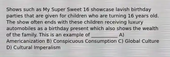 Shows such as My Super Sweet 16 showcase lavish birthday parties that are given for children who are turning 16 years old. The show often ends with these children receiving luxury automobiles as a birthday present which also shows the wealth of the family. This is an example of ___________ A) Americanization B) Conspicuous Consumption C) Global Culture D) Cultural Imperalism