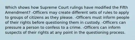 Which shows how Supreme Court rulings have modified the Fifth Amendment? -Officers may create different sets of rules to apply to groups of citizens as they please. -Officers must inform people of their rights before questioning them in custody. -Officers can pressure a person to confess to a crime. -Officers can inform suspects of their rights at any point in the questioning process.