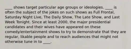 ____ shows target particular age groups or ideologies. ____ is often the subject of the jokes on such shows as Full Frontal, Saturday Night Live, The Daily Show, The Late Show, and Last Week Tonight. Since at least 2000, the major presidential candidates and their wives have appeared on these comedy/entertainment shows to try to demonstrate that they are regular, likable people and to reach audiences that might not otherwise tune in to ____.