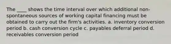 The ____ shows the time interval over which additional non-spontaneous sources of working capital financing must be obtained to carry out the firm's activities. a. inventory conversion period b. cash conversion cycle c. payables deferral period d. receivables conversion period