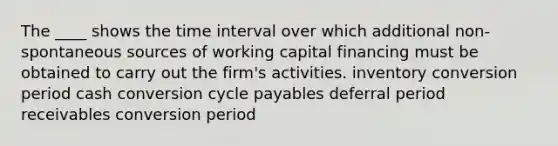 The ____ shows the time interval over which additional non-spontaneous sources of working capital financing must be obtained to carry out the firm's activities. inventory conversion period cash conversion cycle payables deferral period receivables conversion period