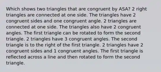 Which shows two triangles that are congruent by ASA? 2 right triangles are connected at one side. The triangles have 2 congruent sides and one congruent angle. 2 triangles are connected at one side. The triangles also have 2 congruent angles. The first triangle can be rotated to form the second triangle. 2 triangles have 3 congruent angles. The second triangle is to the right of the first triangle. 2 triangles have 2 congruent sides and 1 congruent angles. The first triangle is reflected across a line and then rotated to form the second triangle.