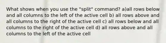 What shows when you use the "split" command? a)all rows below and all columns to the left of the active cell b) all rows above and all columns to the right of the active cell c) all rows below and all columns to the right of the active cell d) all rows above and all columns to the left of the active cell