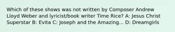 Which of these shows was not written by Composer Andrew Lloyd Weber and lyricist/book writer Time Rice? A: Jesus Christ Superstar B: Evita C: Joseph and the Amazing... D: Dreamgirls