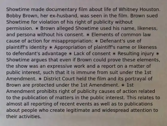 Showtime made documentary film about life of Whitney Houston. Bobby Brown, her ex-husband, was seen in the film. Brown sued Showtime for violation of his right of publicity without permission. ∗ Brown alleged Showtime used his name, likeness, and persona without his consent. ∗ Elements of common law cause of action for misappropriation: ∗ Defenant's use of plaintiff's identity ∗ Appropriation of plaintiff's name or likeness to defendant's advantage ∗ Lack of consent ∗ Resulting injury ∗ Showtime argues that even if Brown could prove these elements, the show was an expressive work and a report on a matter of public interest, such that it is immune from suit under the 1st Amendment. ∗ District Court held the film and its portrayal of Brown are protected under the 1st Amendment. ∗ 1st Amendment prohibits right of publicity causes of action related to the publication of matters in the public interest. This relates to almost all reporting of recent events as well as to publications about people who create legitimate and widespread attention to their activities.