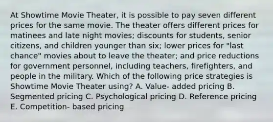 At Showtime Movie Theater, it is possible to pay seven different prices for the same movie. The theater offers different prices for matinees and late night movies; discounts for students, senior citizens, and children younger than six; lower prices for "last chance" movies about to leave the theater; and price reductions for government personnel, including teachers, firefighters, and people in the military. Which of the following price strategies is Showtime Movie Theater using? A. Value- added pricing B. Segmented pricing C. Psychological pricing D. Reference pricing E. Competition- based pricing