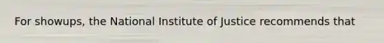 For showups, the National Institute of Justice recommends that​