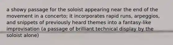 a showy passage for the soloist appearing near the end of the movement in a concerto; it incorporates rapid runs, arpeggios, and snippets of previously heard themes into a fantasy-like improvisation (a passage of brilliant technical display by the soloist alone)