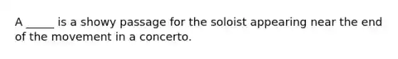 A _____ is a showy passage for the soloist appearing near the end of the movement in a concerto.