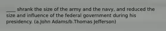 ____ shrank the size of the army and the navy, and reduced the size and influence of the federal government during his presidency. (a.John Adams/b.Thomas Jefferson)