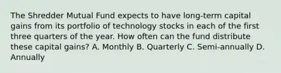 The Shredder Mutual Fund expects to have long-term capital gains from its portfolio of technology stocks in each of the first three quarters of the year. How often can the fund distribute these capital gains? A. Monthly B. Quarterly C. Semi-annually D. Annually