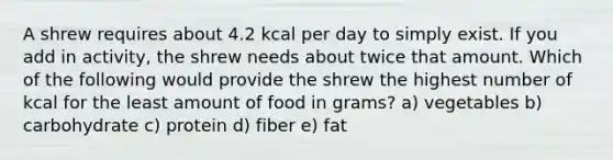 A shrew requires about 4.2 kcal per day to simply exist. If you add in activity, the shrew needs about twice that amount. Which of the following would provide the shrew the highest number of kcal for the least amount of food in grams? a) vegetables b) carbohydrate c) protein d) fiber e) fat