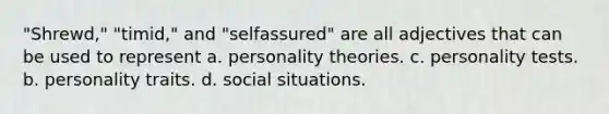 "Shrewd," "timid," and "selfassured" are all adjectives that can be used to represent a. personality theories. c. personality tests. b. personality traits. d. social situations.